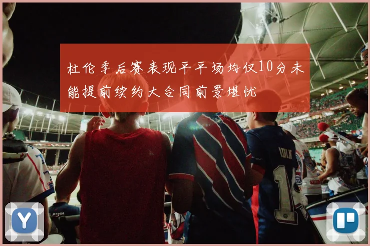杜伦季后赛表现平平场均仅10分未能提前续约大合同前景堪忧