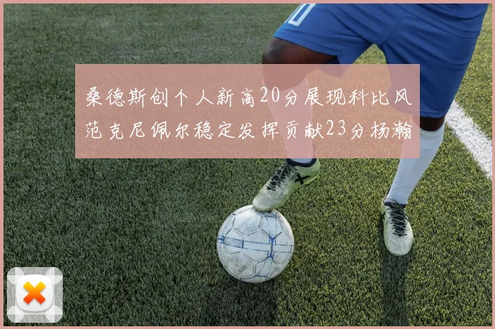 桑德斯创个人新高20分展现科比风范克尼佩尔稳定发挥贡献23分杨瀚森短短2分钟斩获4分