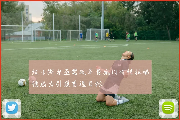 纽卡斯尔亟需改革曼城门将特拉福德成为引援首选目标
