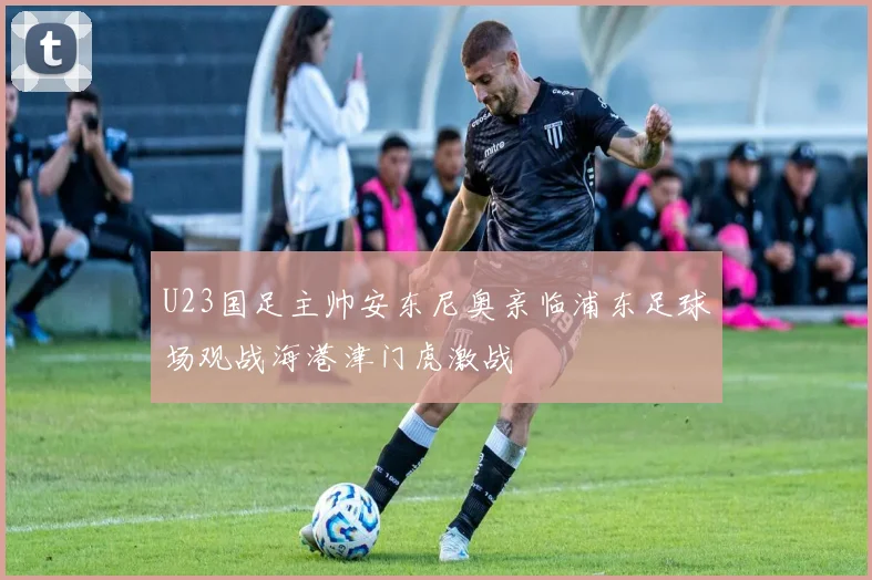 U23国足主帅安东尼奥亲临浦东足球场观战海港津门虎激战