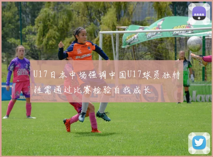 U17日本中场强调中国U17球员独特性需通过比赛检验自我成长