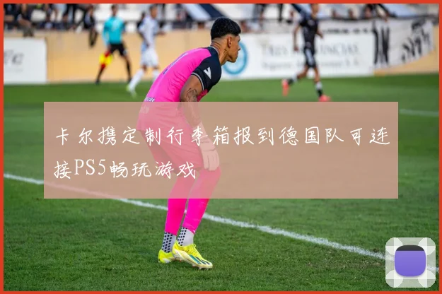 卡尔携定制行李箱报到德国队可连接PS5畅玩游戏