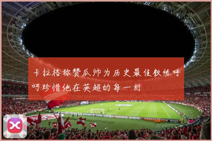 卡拉格称赞瓜帅为历史最佳教练呼吁珍惜他在英超的每一刻