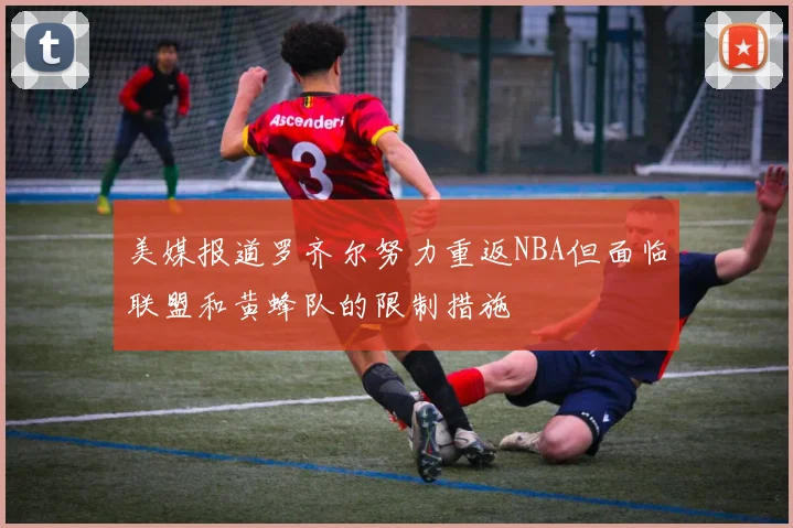 美媒报道罗齐尔努力重返NBA但面临联盟和黄蜂队的限制措施