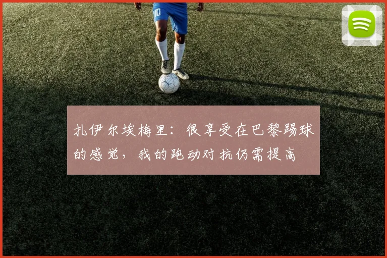扎伊尔埃梅里：很享受在巴黎踢球的感觉，我的跑动对抗仍需提高