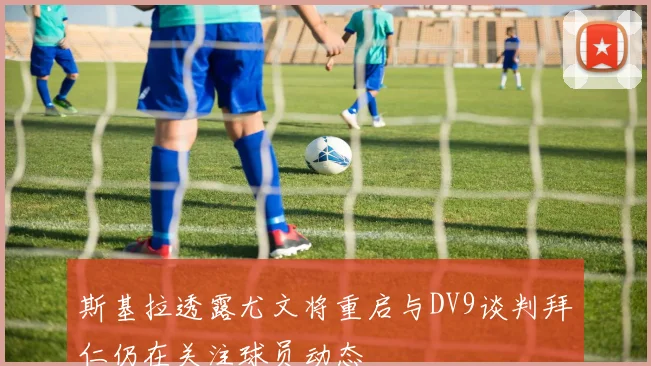 斯基拉透露尤文将重启与DV9谈判拜仁仍在关注球员动态