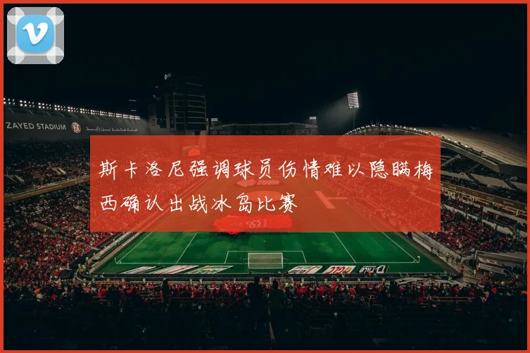 斯卡洛尼强调球员伤情难以隐瞒梅西确认出战冰岛比赛