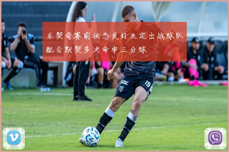 东契奇赛前状态良好决定出战球队配合默契多次命中三分球