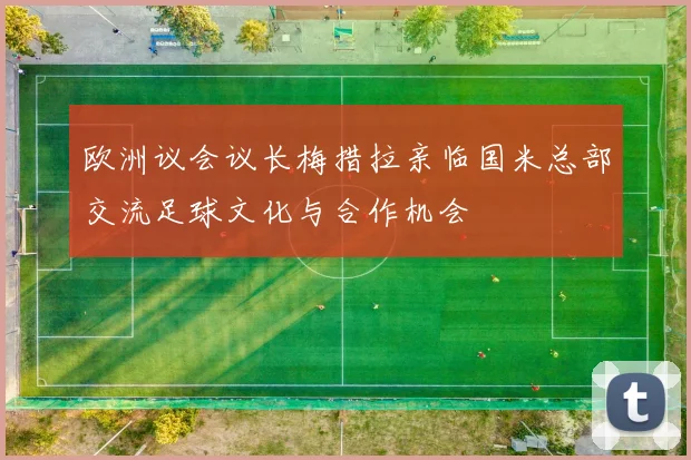 欧洲议会议长梅措拉亲临国米总部交流足球文化与合作机会