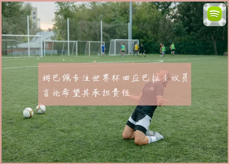 姆巴佩专注世界杯回应巴拉圭议员言论希望其承担责任