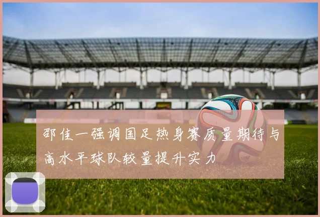 邵佳一强调国足热身赛质量期待与高水平球队较量提升实力