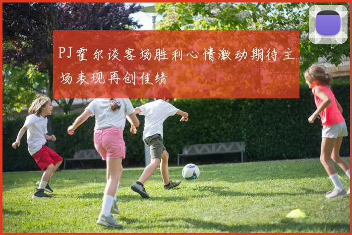 PJ霍尔谈客场胜利心情激动期待主场表现再创佳绩