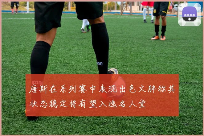唐斯在系列赛中表现出色文胖称其状态稳定将有望入选名人堂