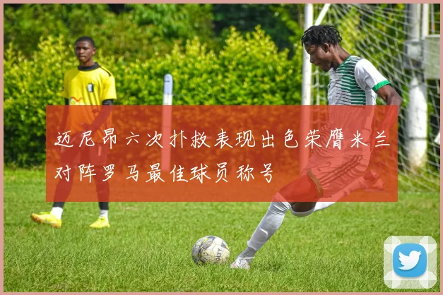 迈尼昂六次扑救表现出色荣膺米兰对阵罗马最佳球员称号