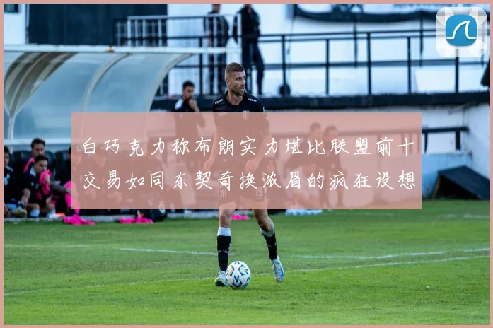 白巧克力称布朗实力堪比联盟前十交易如同东契奇换浓眉的疯狂设想