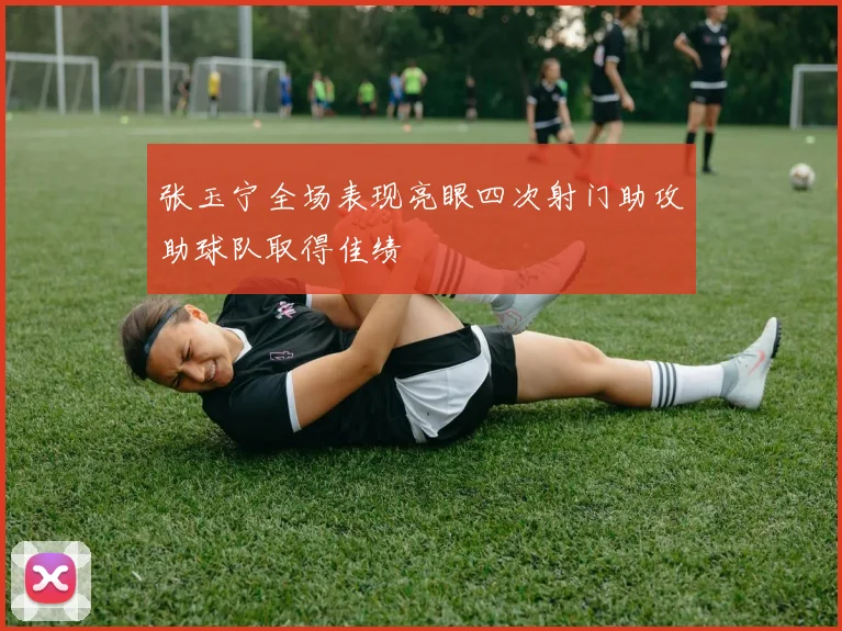 张玉宁全场表现亮眼四次射门助攻助球队取得佳绩