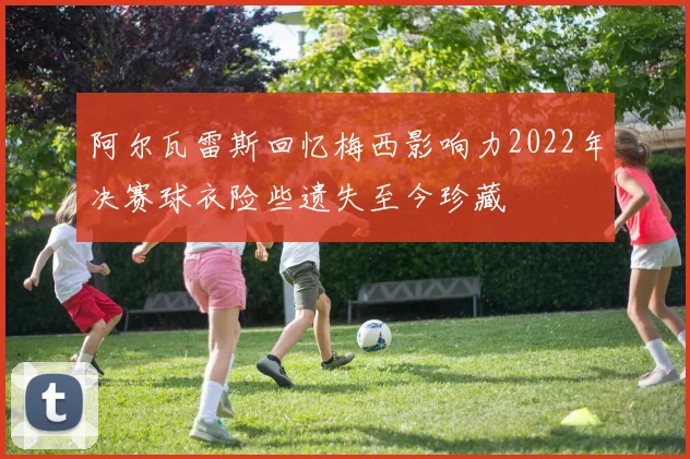 阿尔瓦雷斯回忆梅西影响力2022年决赛球衣险些遗失至今珍藏
