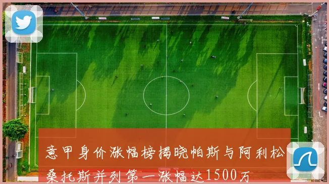 意甲身价涨幅榜揭晓帕斯与阿利松桑托斯并列第一涨幅达1500万