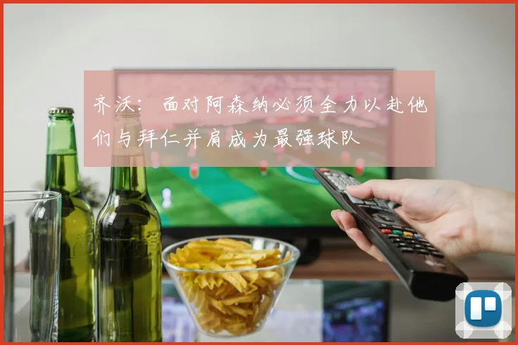 齐沃：面对阿森纳必须全力以赴他们与拜仁并肩成为最强球队