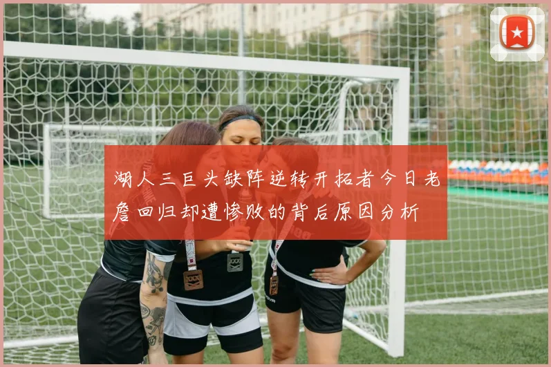 湖人三巨头缺阵逆转开拓者今日老詹回归却遭惨败的背后原因分析