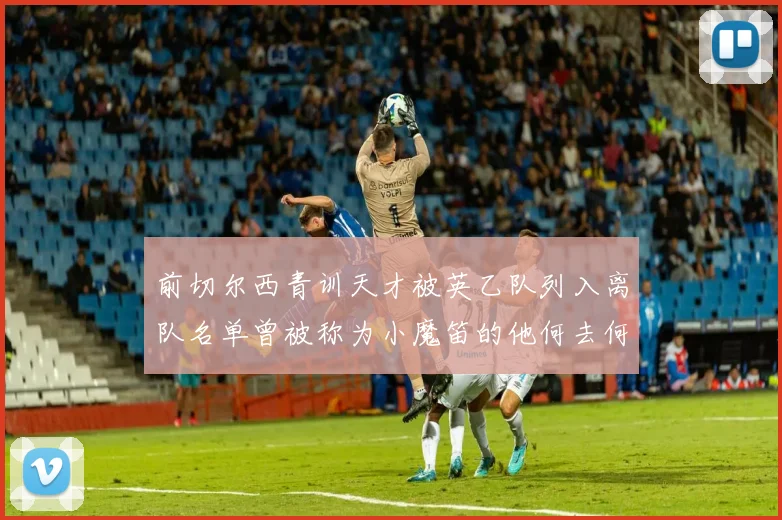 前切尔西青训天才被英乙队列入离队名单曾被称为小魔笛的他何去何从
