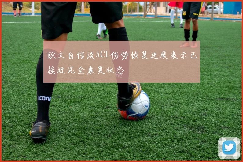 欧文自信谈ACL伤势恢复进展表示已接近完全康复状态