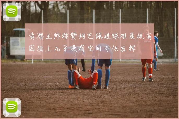 黄潜主帅称赞姆巴佩进球难度极高因场上几乎没有空间可供发挥