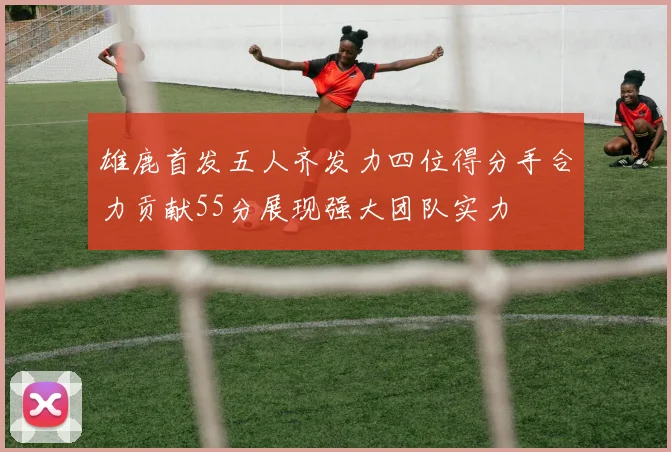 雄鹿首发五人齐发力四位得分手合力贡献55分展现强大团队实力