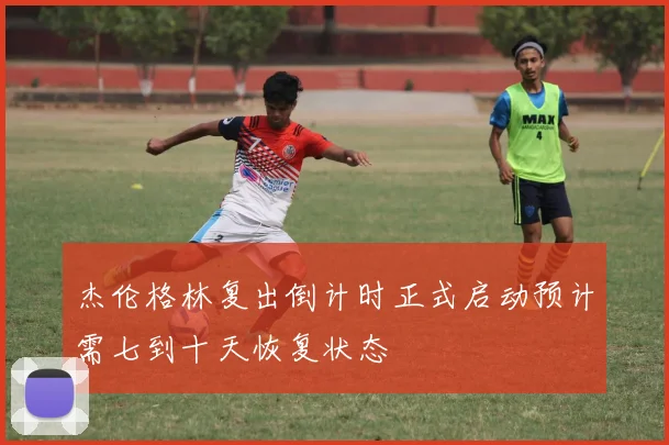 杰伦格林复出倒计时正式启动预计需七到十天恢复状态